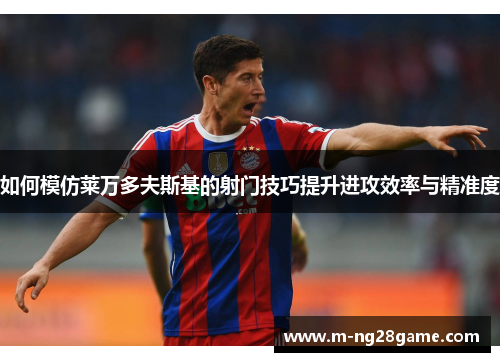 如何模仿莱万多夫斯基的射门技巧提升进攻效率与精准度